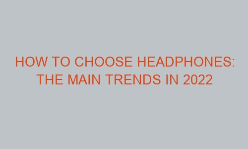 how to choose headphones the main trends in 2022 45070 1 - How to Choose Headphones: The Main Trends in 2022