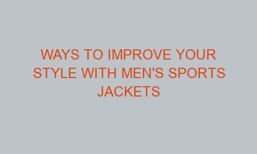 ways to improve your style with mens sports jackets 46253 1 - Ways to Improve Your Style with Men's Sports Jackets